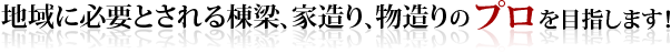 地域に必要とされる棟梁、家造り、物造りのプロを目指します!